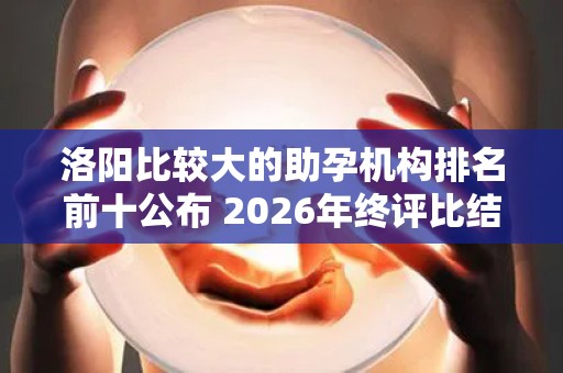 洛阳比较大的助孕机构排名前十公布 2026年终评比结果