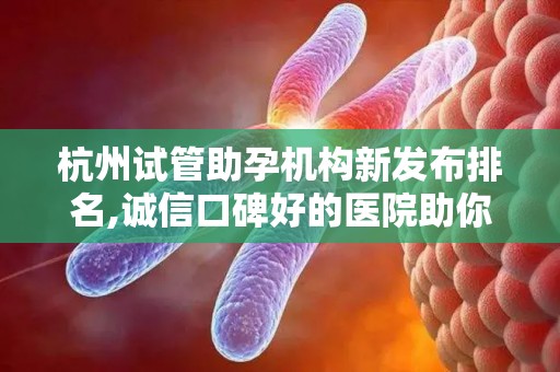 杭州试管助孕机构新发布排名,诚信口碑好的医院助你圆梦
