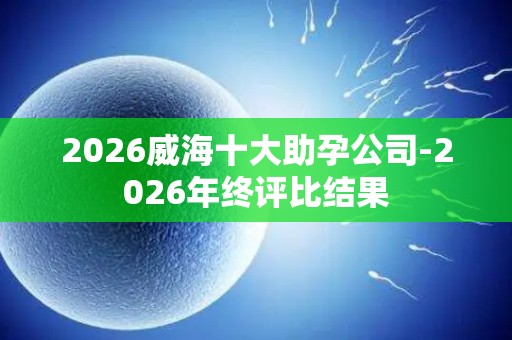 2026威海十大助孕公司-2026年终评比结果