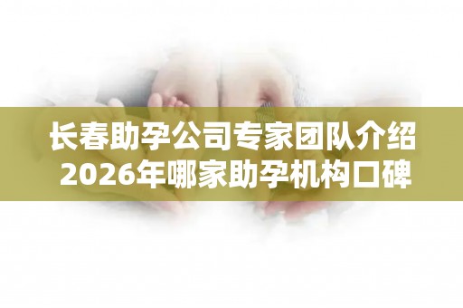 长春助孕公司专家团队介绍 2026年哪家助孕机构口碑好值得考虑？