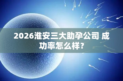 2026淮安三大助孕公司 成功率怎么样？