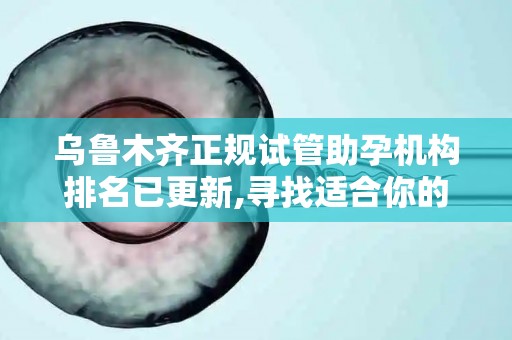 乌鲁木齐正规试管助孕机构排名已更新,寻找适合你的助孕服务机构