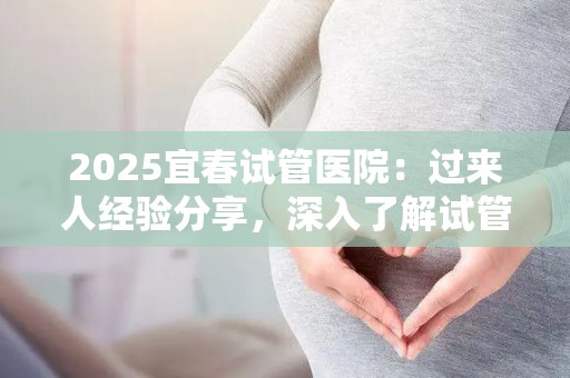 2025宜春试管医院：过来人经验分享，深入了解试管之路