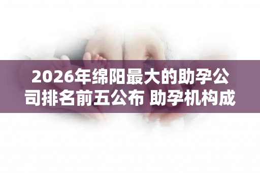 2026年绵阳最大的助孕公司排名前五公布 助孕机构成功率排名分享