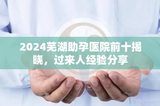 2024芜湖助孕医院前十揭晓，过来人经验分享