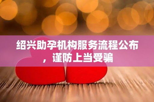 绍兴助孕机构服务流程公布，谨防上当受骗