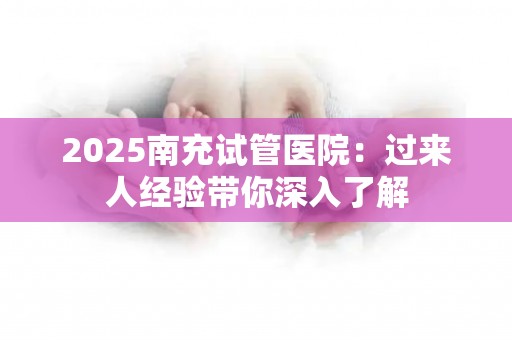 2025南充试管医院：过来人经验带你深入了解