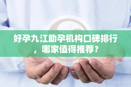 好孕九江助孕机构口碑排行，哪家值得推荐？