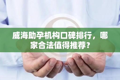 威海助孕机构口碑排行，哪家合法值得推荐？