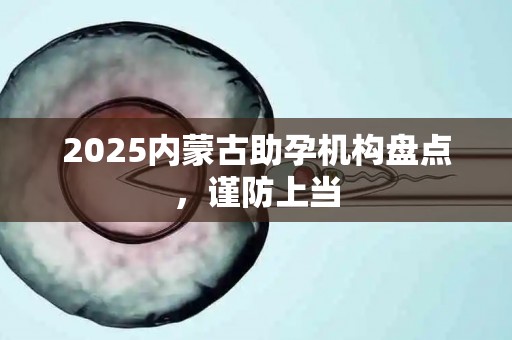 2025内蒙古助孕机构盘点，谨防上当