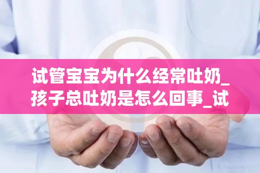 试管宝宝为什么经常吐奶_孩子总吐奶是怎么回事_试管知识
