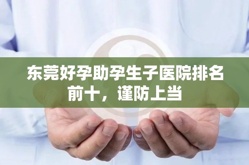 东莞好孕助孕生子医院排名前十，谨防上当