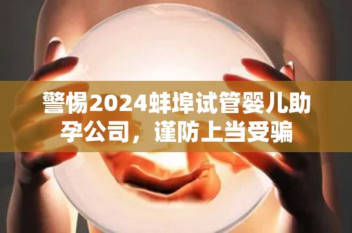 警惕2024蚌埠试管婴儿助孕公司，谨防上当受骗