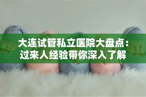 大连试管私立医院大盘点：过来人经验带你深入了解