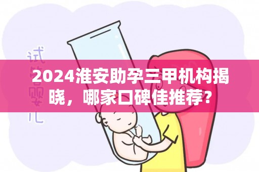 2024淮安助孕三甲机构揭晓，哪家口碑佳推荐？
