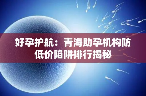 好孕护航：青海助孕机构防低价陷阱排行揭秘