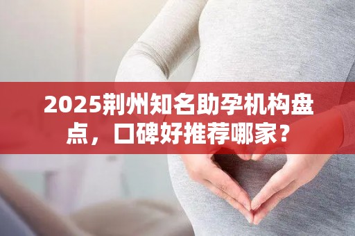 2025荆州知名助孕机构盘点，口碑好推荐哪家？