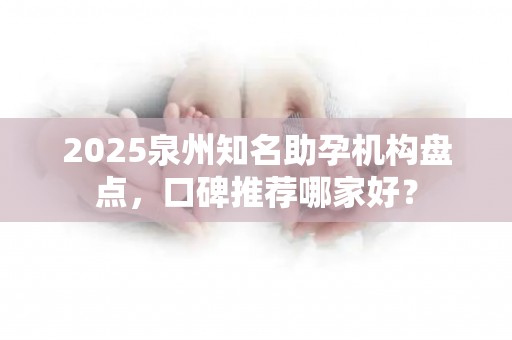 2025泉州知名助孕机构盘点，口碑推荐哪家好？