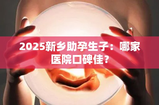 2025新乡助孕生子：哪家医院口碑佳？