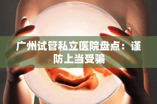 广州试管私立医院盘点：谨防上当受骗