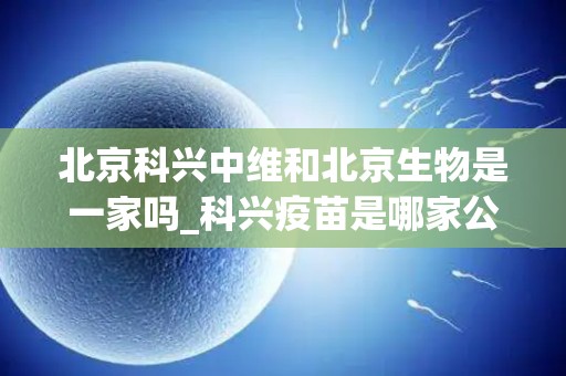 北京科兴中维和北京生物是一家吗_科兴疫苗是哪家公司生产的,看完就知道哪个好
