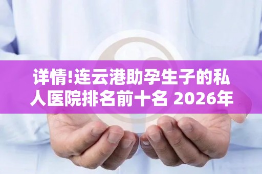 详情!连云港助孕生子的私人医院排名前十名 2026年终评比结果