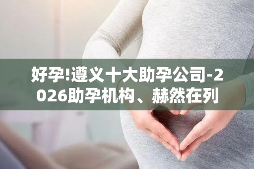 好孕!遵义十大助孕公司-2026助孕机构、赫然在列