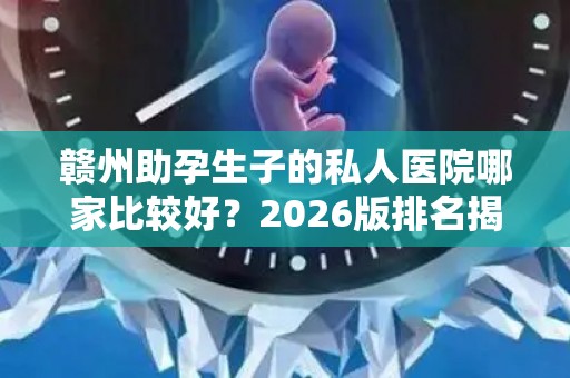 赣州助孕生子的私人医院哪家比较好？2026版排名揭晓!