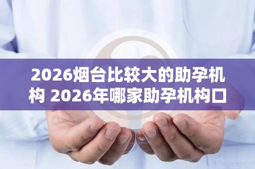 2026烟台比较大的助孕机构 2026年哪家助孕机构口碑好值得考虑？