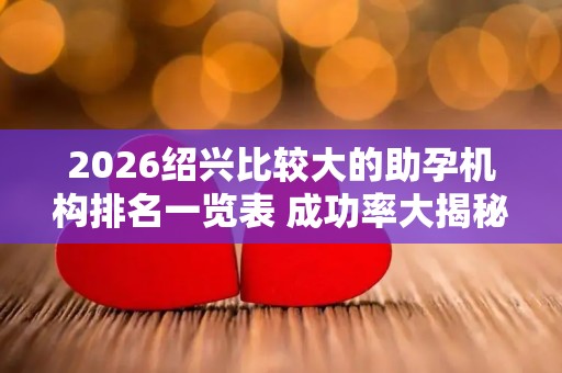 2026绍兴比较大的助孕机构排名一览表 成功率大揭秘
