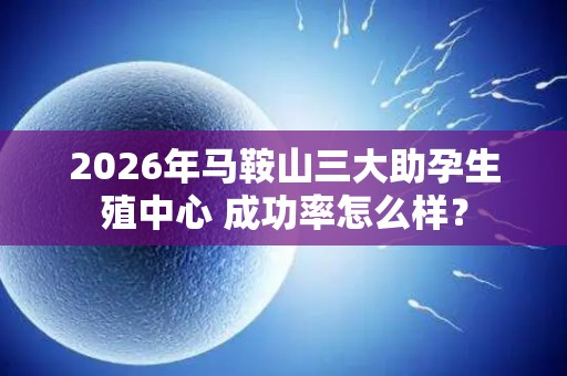 2026年马鞍山三大助孕生殖中心 成功率怎么样？