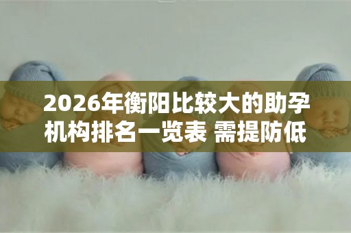 2026年衡阳比较大的助孕机构排名一览表 需提防低价套路