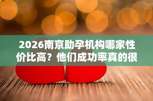 2026南京助孕机构哪家性价比高？他们成功率真的很高吗？