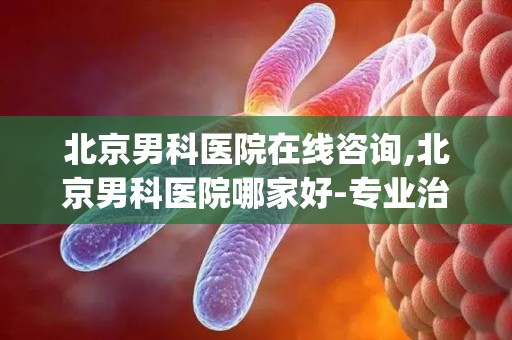 北京男科医院在线咨询,北京男科医院哪家好-专业治疗男科疾病-挂号检查-医生预约...(1)