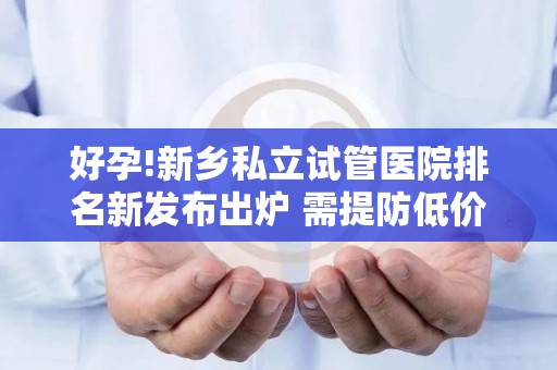 好孕!新乡私立试管医院排名新发布出炉 需提防低价套路