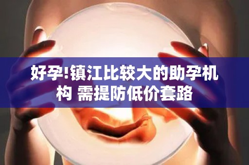 好孕!镇江比较大的助孕机构 需提防低价套路