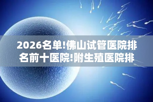 2026名单!佛山试管医院排名前十医院!附生殖医院排行榜
