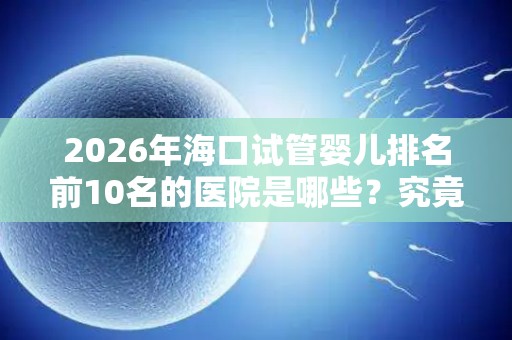2026年海口试管婴儿排名前10名的医院是哪些？究竟试管婴儿多少钱一次？