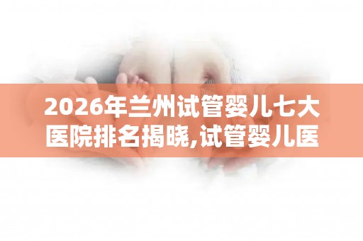 2026年兰州试管婴儿七大医院排名揭晓,试管婴儿医院前十