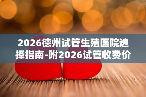 2026德州试管生殖医院选择指南-附2026试管收费价目表最新
