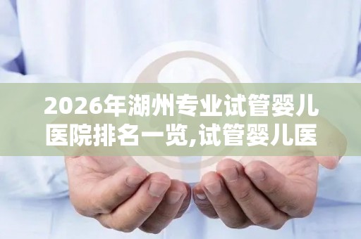 2026年湖州专业试管婴儿医院排名一览,试管婴儿医院排行榜