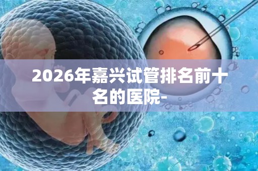 2026年嘉兴试管排名前十名的医院-