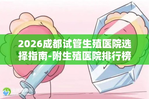 2026成都试管生殖医院选择指南-附生殖医院排行榜