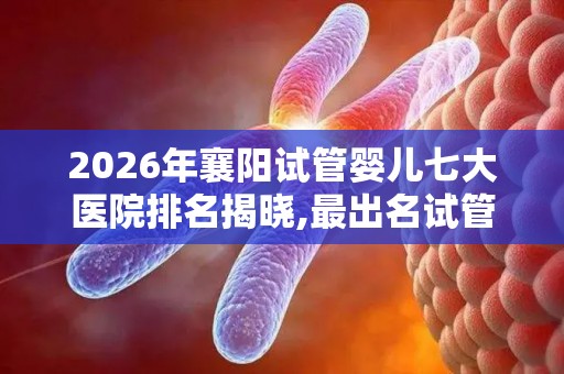 2026年襄阳试管婴儿七大医院排名揭晓,最出名试管医院都在这!