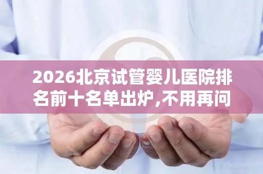 2026北京试管婴儿医院排名前十名单出炉,不用再问哪里可以做试管