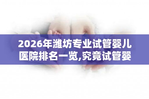 2026年潍坊专业试管婴儿医院排名一览,究竟试管婴儿多少钱一次？