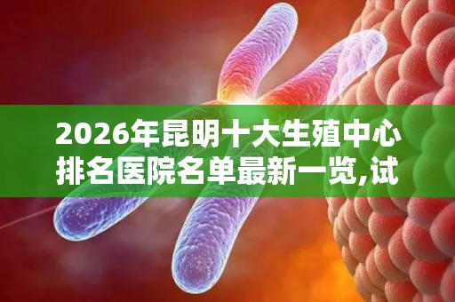 2026年昆明十大生殖中心排名医院名单最新一览,试管婴儿医院前十