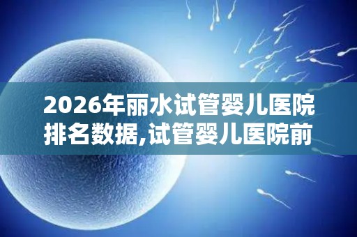 2026年丽水试管婴儿医院排名数据,试管婴儿医院前十