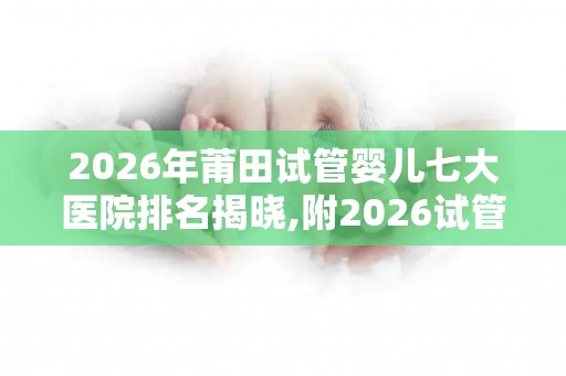 2026年莆田试管婴儿七大医院排名揭晓,附2026试管收费价目表最新