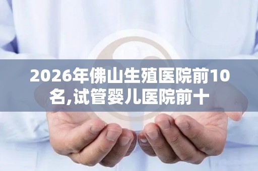 2026年佛山生殖医院前10名,试管婴儿医院前十